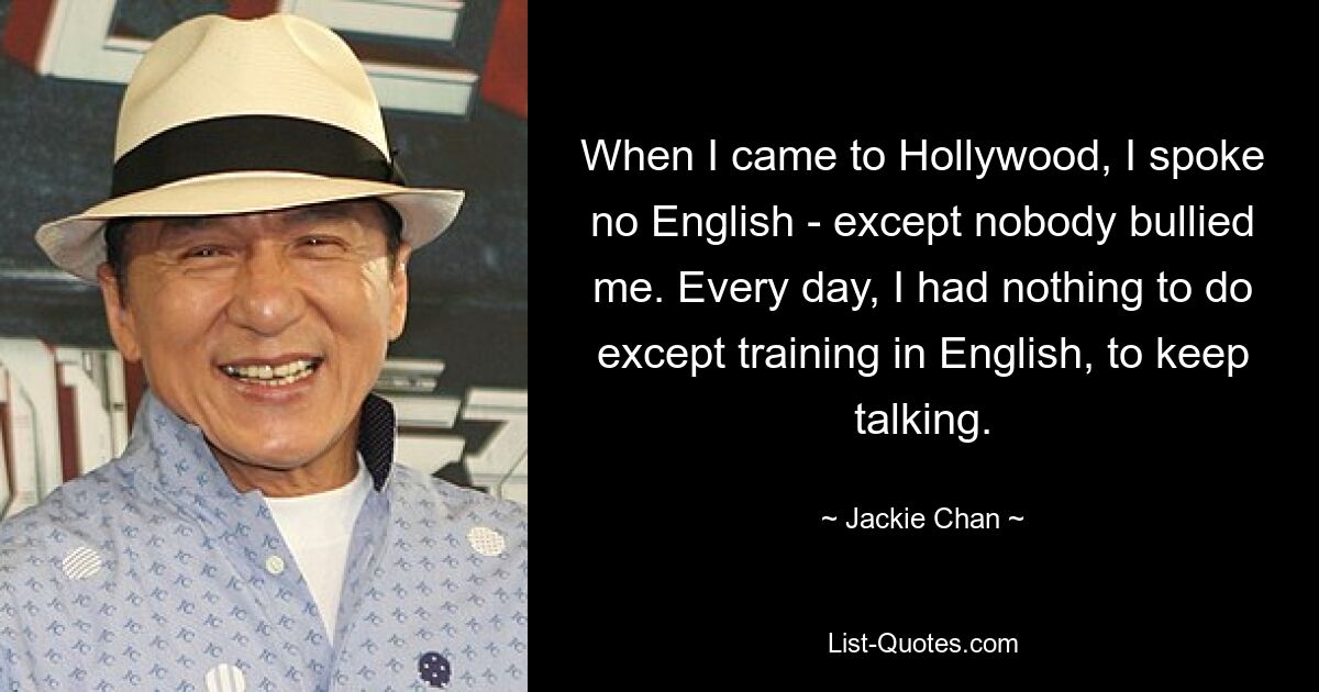 When I came to Hollywood, I spoke no English - except nobody bullied me. Every day, I had nothing to do except training in English, to keep talking. — © Jackie Chan