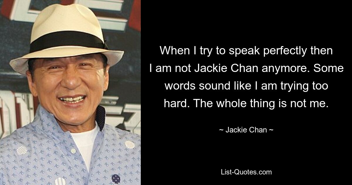 When I try to speak perfectly then I am not Jackie Chan anymore. Some words sound like I am trying too hard. The whole thing is not me. — © Jackie Chan