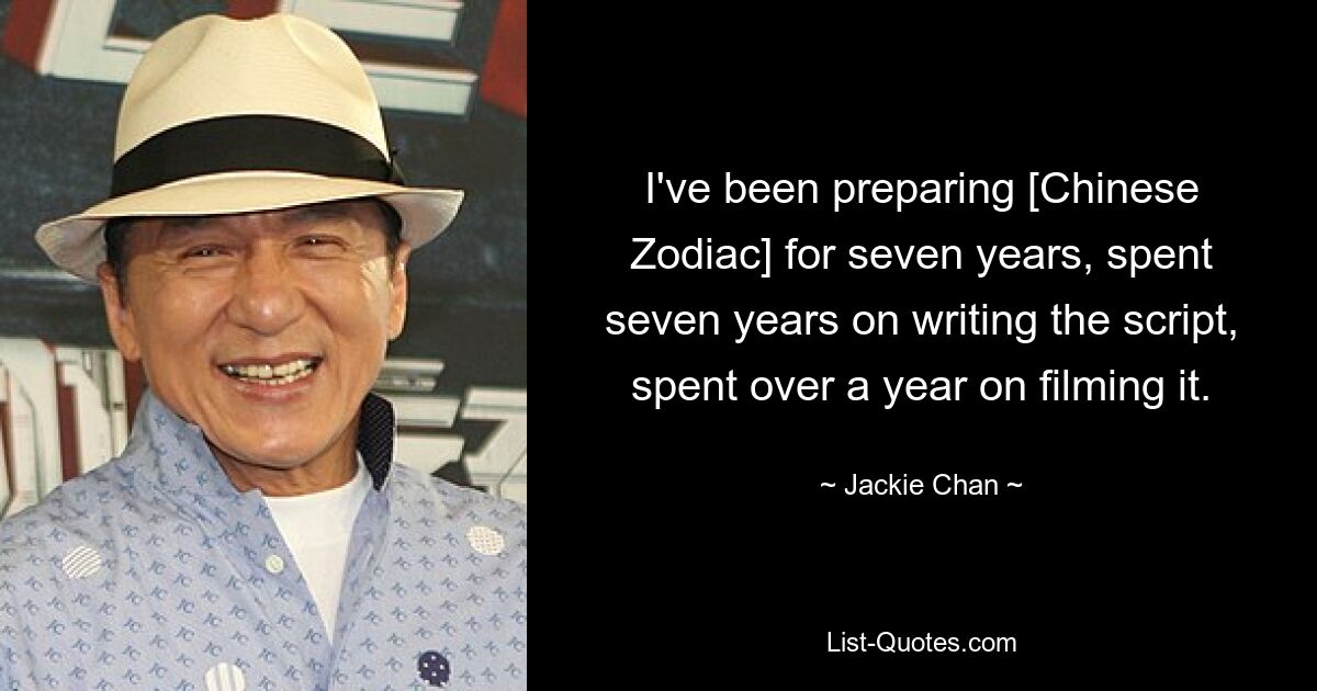 I've been preparing [Chinese Zodiac] for seven years, spent seven years on writing the script, spent over a year on filming it. — © Jackie Chan