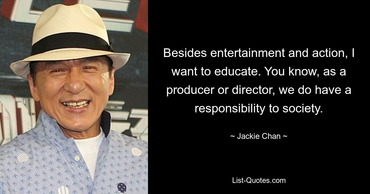 Besides entertainment and action, I want to educate. You know, as a producer or director, we do have a responsibility to society. — © Jackie Chan