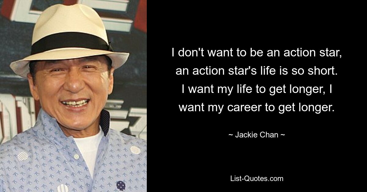 I don't want to be an action star, an action star's life is so short. I want my life to get longer, I want my career to get longer. — © Jackie Chan