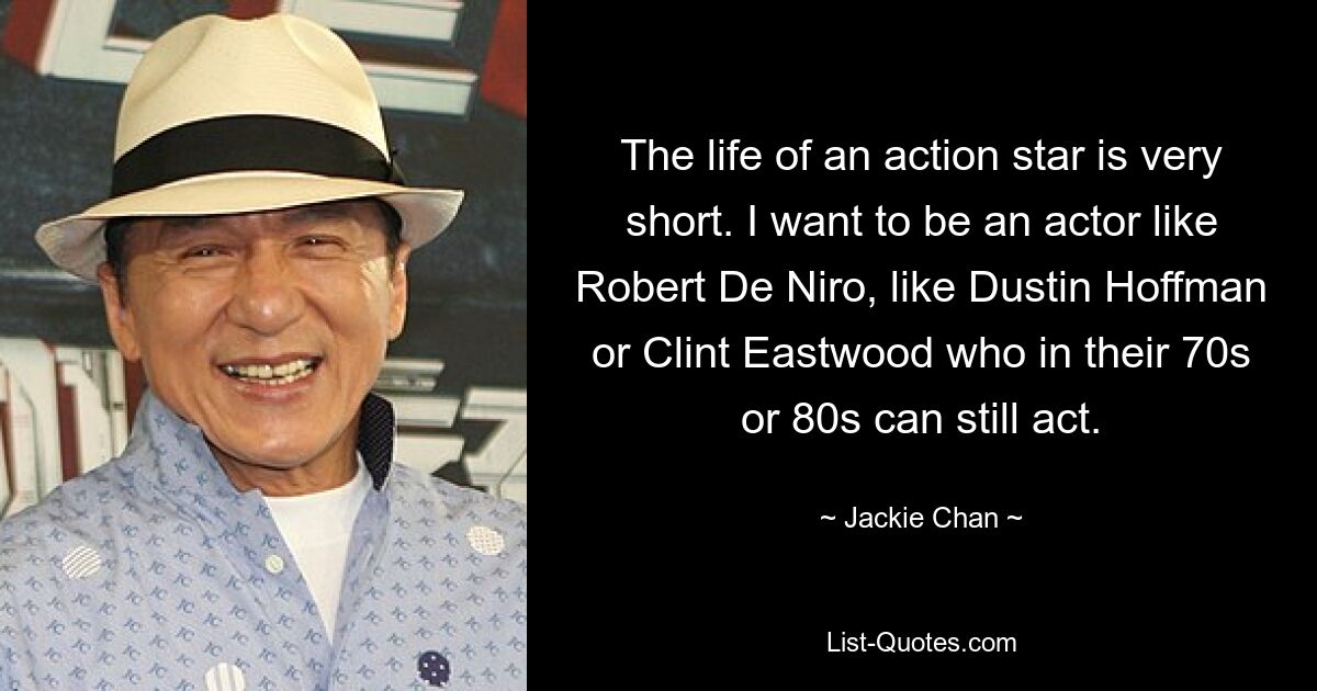 The life of an action star is very short. I want to be an actor like Robert De Niro, like Dustin Hoffman or Clint Eastwood who in their 70s or 80s can still act. — © Jackie Chan