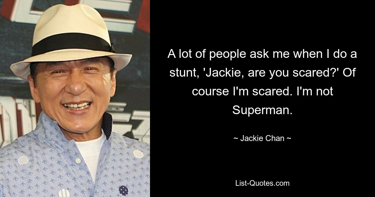 A lot of people ask me when I do a stunt, 'Jackie, are you scared?' Of course I'm scared. I'm not Superman. — © Jackie Chan