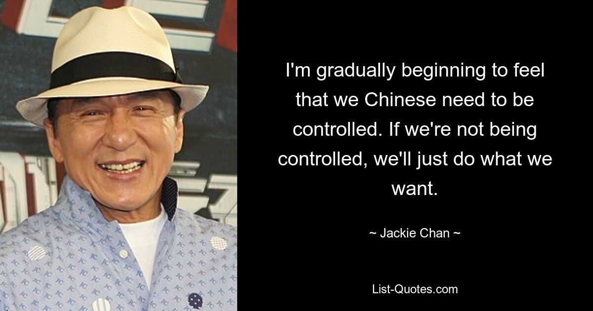 I'm gradually beginning to feel that we Chinese need to be controlled. If we're not being controlled, we'll just do what we want. — © Jackie Chan