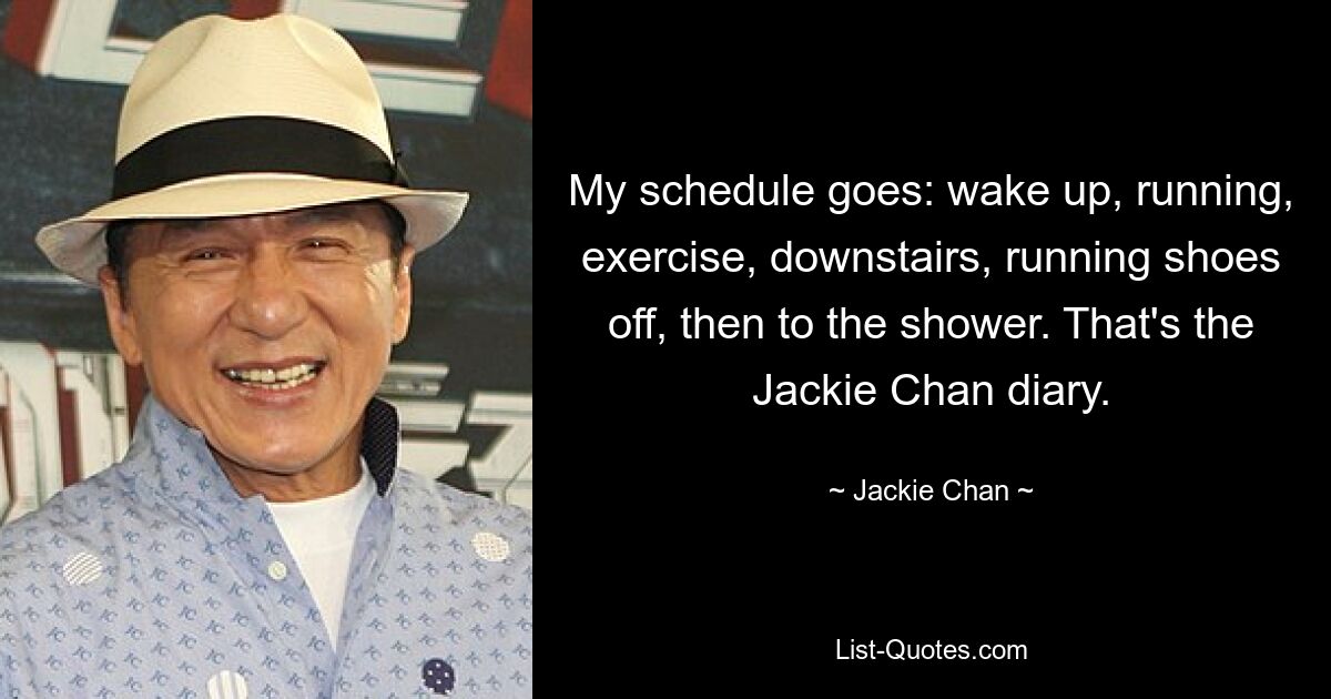 My schedule goes: wake up, running, exercise, downstairs, running shoes off, then to the shower. That's the Jackie Chan diary. — © Jackie Chan