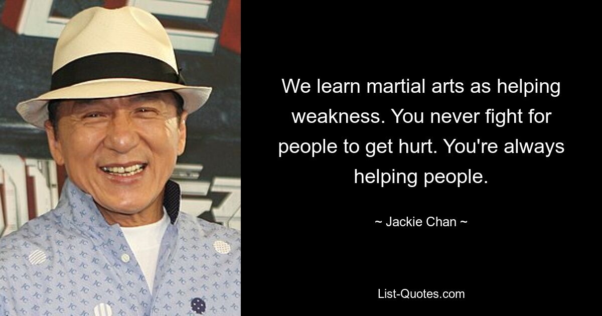 We learn martial arts as helping weakness. You never fight for people to get hurt. You're always helping people. — © Jackie Chan