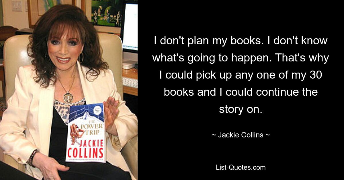 I don't plan my books. I don't know what's going to happen. That's why I could pick up any one of my 30 books and I could continue the story on. — © Jackie Collins