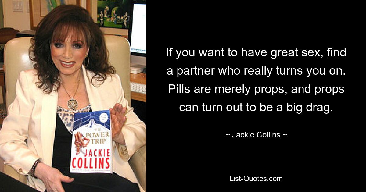 If you want to have great sex, find a partner who really turns you on. Pills are merely props, and props can turn out to be a big drag. — © Jackie Collins