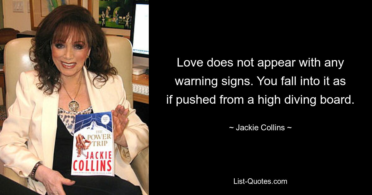 Love does not appear with any warning signs. You fall into it as if pushed from a high diving board. — © Jackie Collins