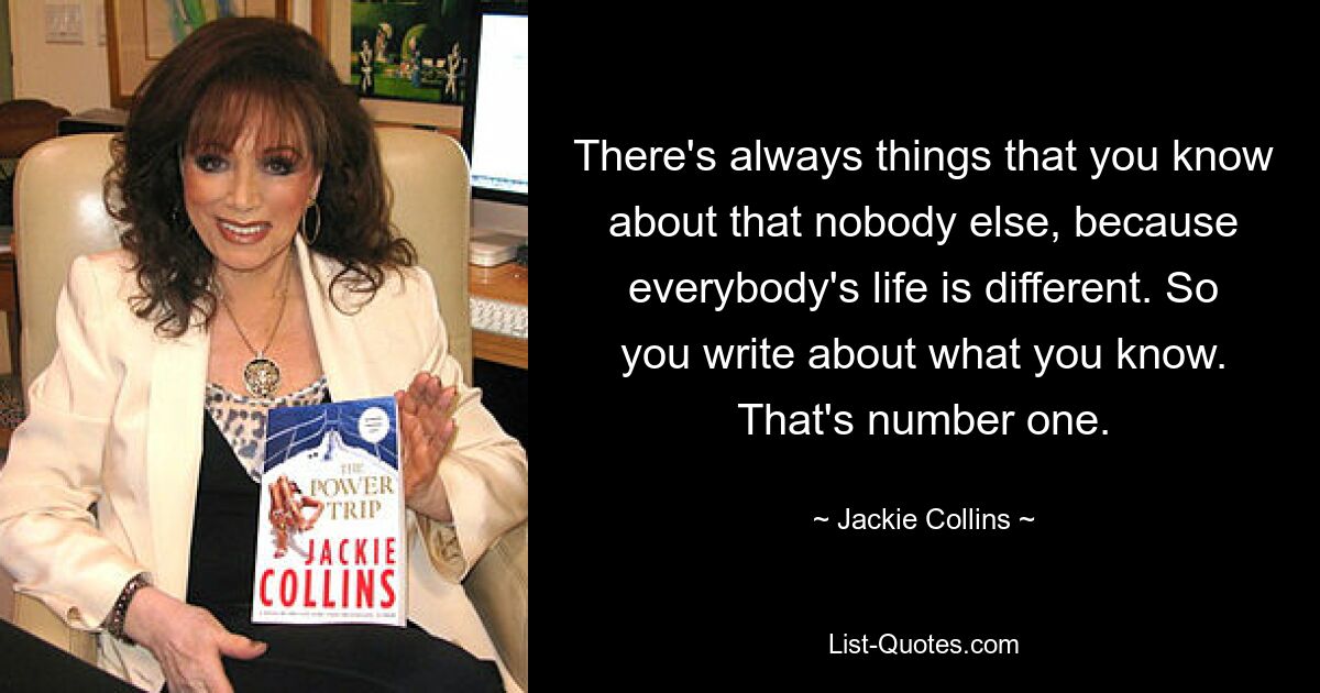 There's always things that you know about that nobody else, because everybody's life is different. So you write about what you know. That's number one. — © Jackie Collins