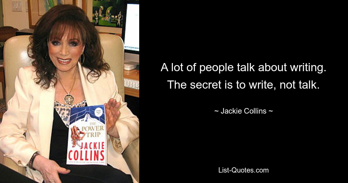 A lot of people talk about writing. The secret is to write, not talk. — © Jackie Collins