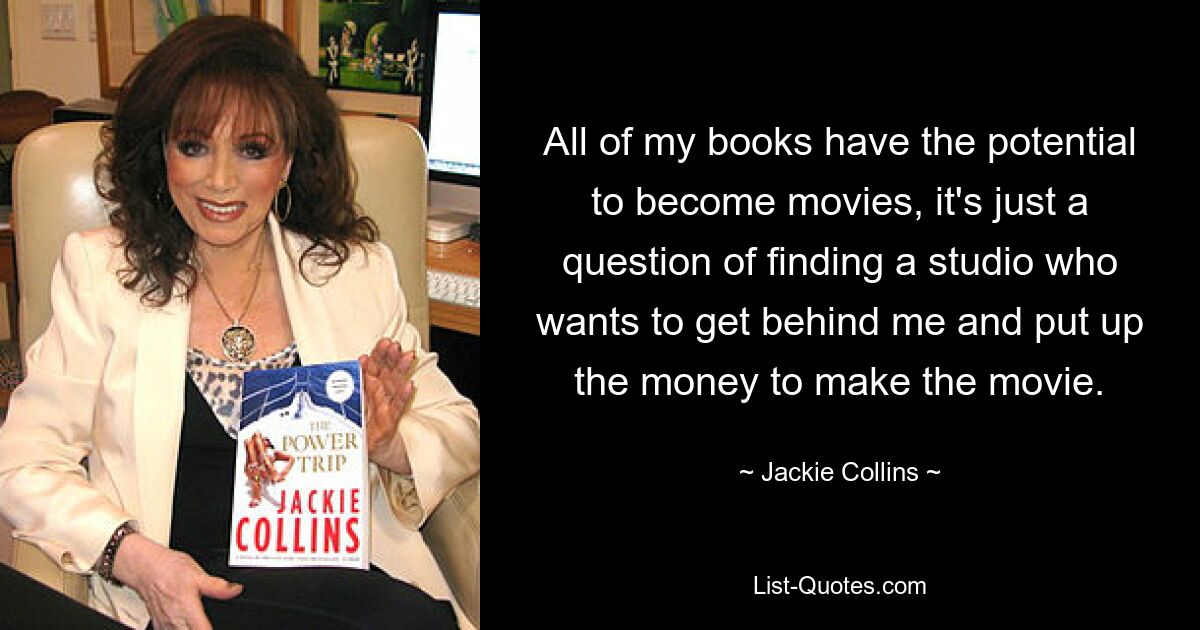 All of my books have the potential to become movies, it's just a question of finding a studio who wants to get behind me and put up the money to make the movie. — © Jackie Collins