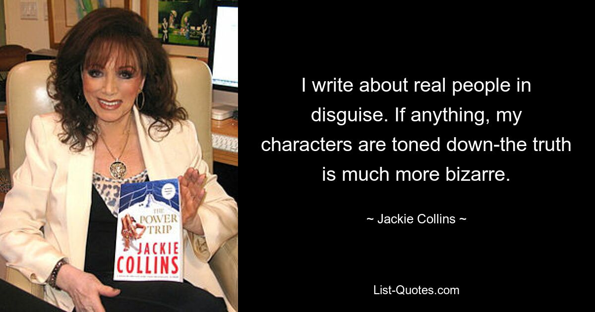 I write about real people in disguise. If anything, my characters are toned down-the truth is much more bizarre. — © Jackie Collins