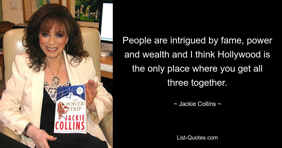 People are intrigued by fame, power and wealth and I think Hollywood is the only place where you get all three together. — © Jackie Collins