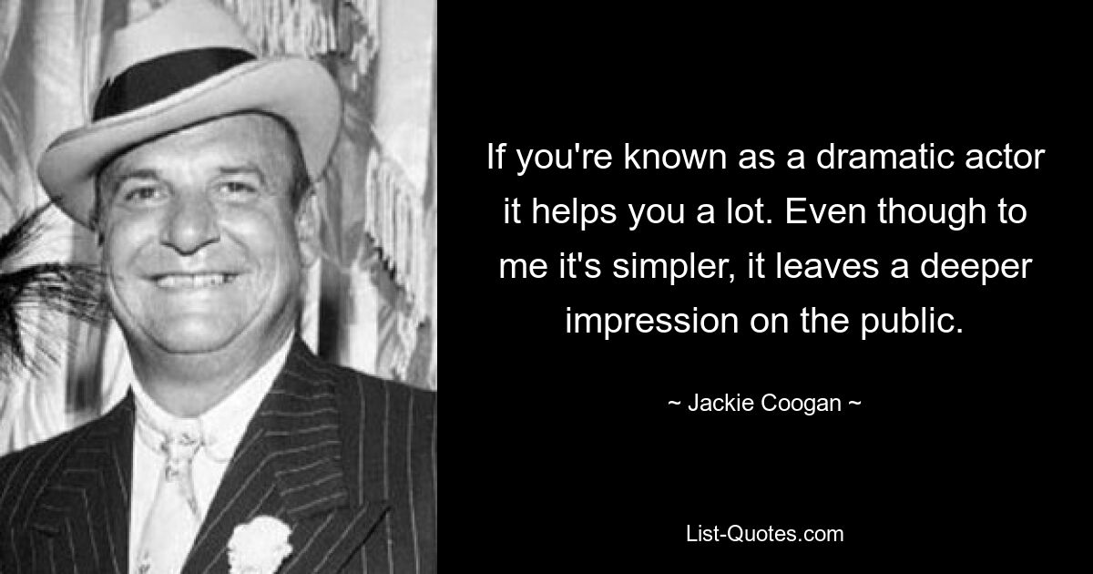 If you're known as a dramatic actor it helps you a lot. Even though to me it's simpler, it leaves a deeper impression on the public. — © Jackie Coogan