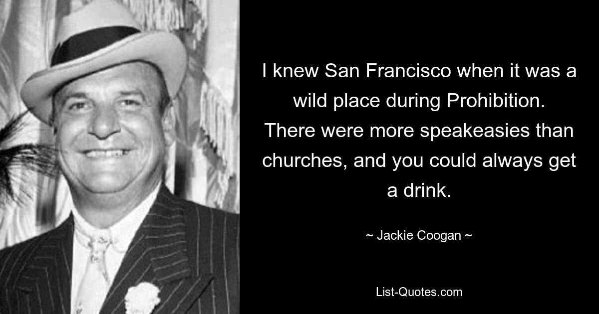 I knew San Francisco when it was a wild place during Prohibition. There were more speakeasies than churches, and you could always get a drink. — © Jackie Coogan