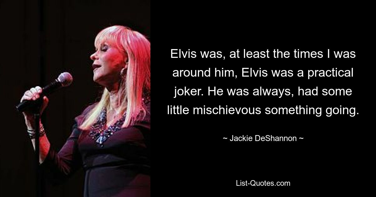 Elvis was, at least the times I was around him, Elvis was a practical joker. He was always, had some little mischievous something going. — © Jackie DeShannon