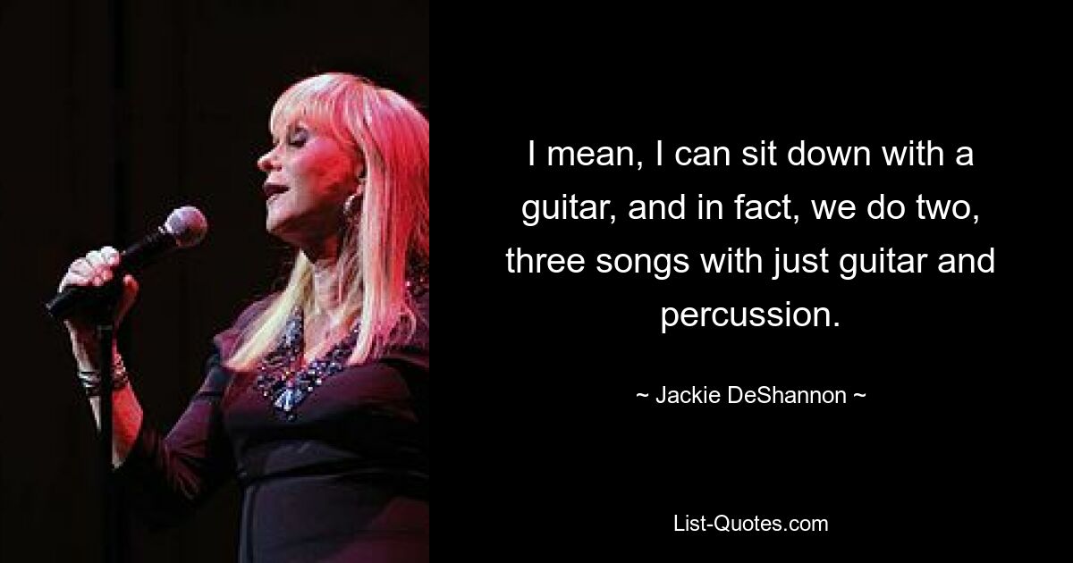 I mean, I can sit down with a guitar, and in fact, we do two, three songs with just guitar and percussion. — © Jackie DeShannon