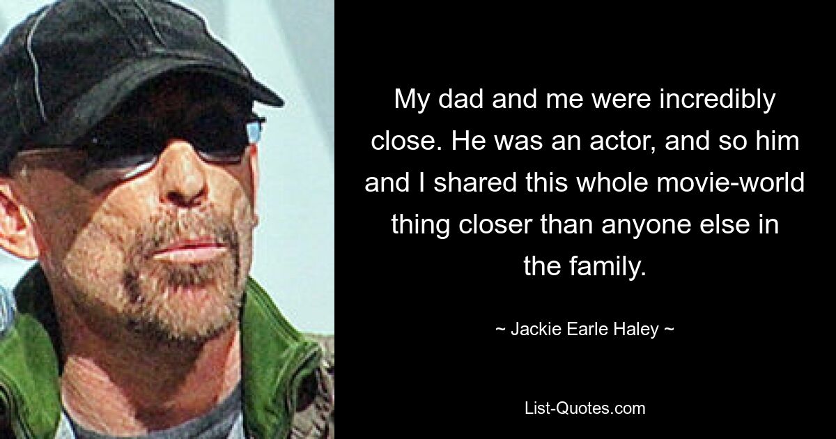 My dad and me were incredibly close. He was an actor, and so him and I shared this whole movie-world thing closer than anyone else in the family. — © Jackie Earle Haley