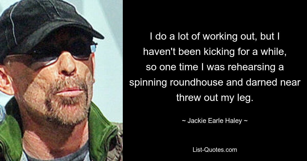 I do a lot of working out, but I haven't been kicking for a while, so one time I was rehearsing a spinning roundhouse and darned near threw out my leg. — © Jackie Earle Haley