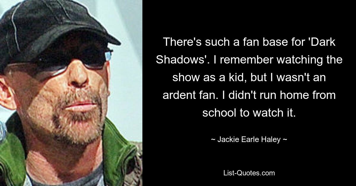 There's such a fan base for 'Dark Shadows'. I remember watching the show as a kid, but I wasn't an ardent fan. I didn't run home from school to watch it. — © Jackie Earle Haley