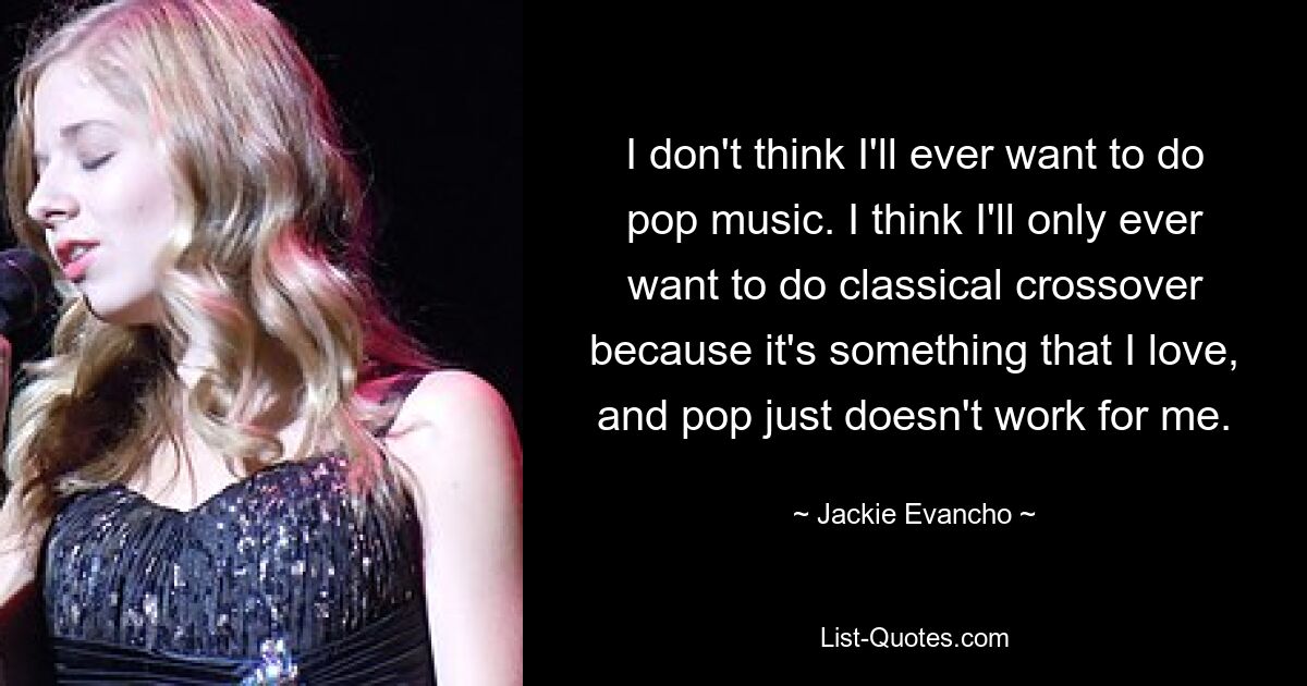 I don't think I'll ever want to do pop music. I think I'll only ever want to do classical crossover because it's something that I love, and pop just doesn't work for me. — © Jackie Evancho