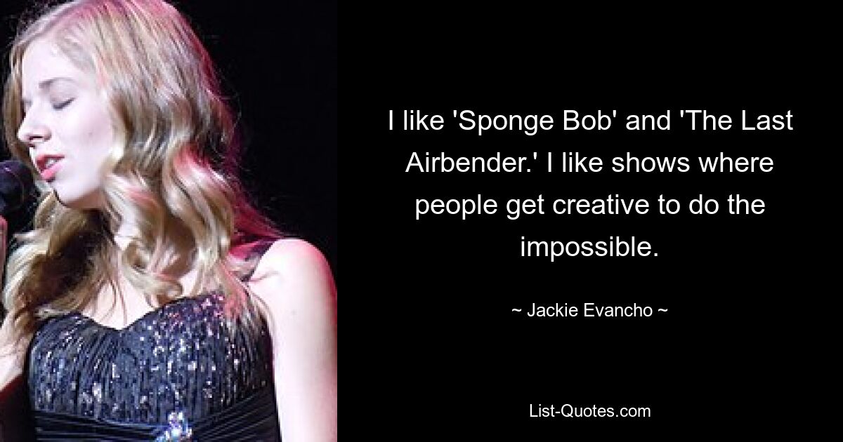 I like 'Sponge Bob' and 'The Last Airbender.' I like shows where people get creative to do the impossible. — © Jackie Evancho