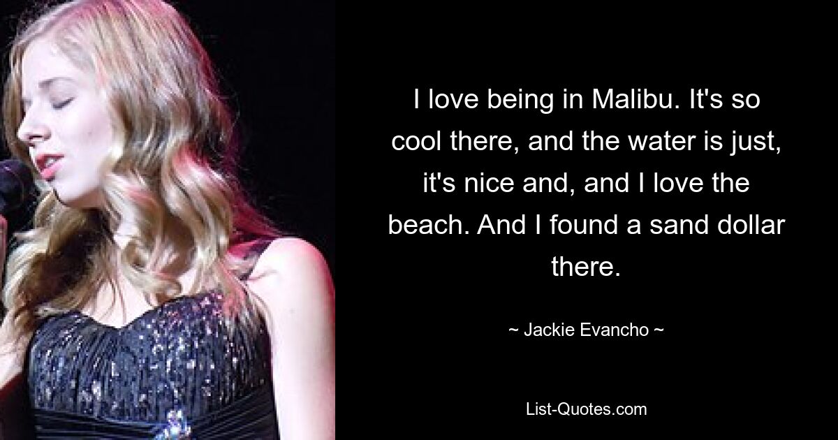 I love being in Malibu. It's so cool there, and the water is just, it's nice and, and I love the beach. And I found a sand dollar there. — © Jackie Evancho