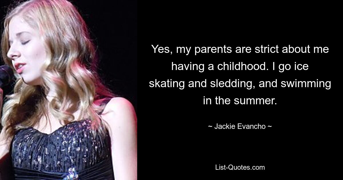 Yes, my parents are strict about me having a childhood. I go ice skating and sledding, and swimming in the summer. — © Jackie Evancho