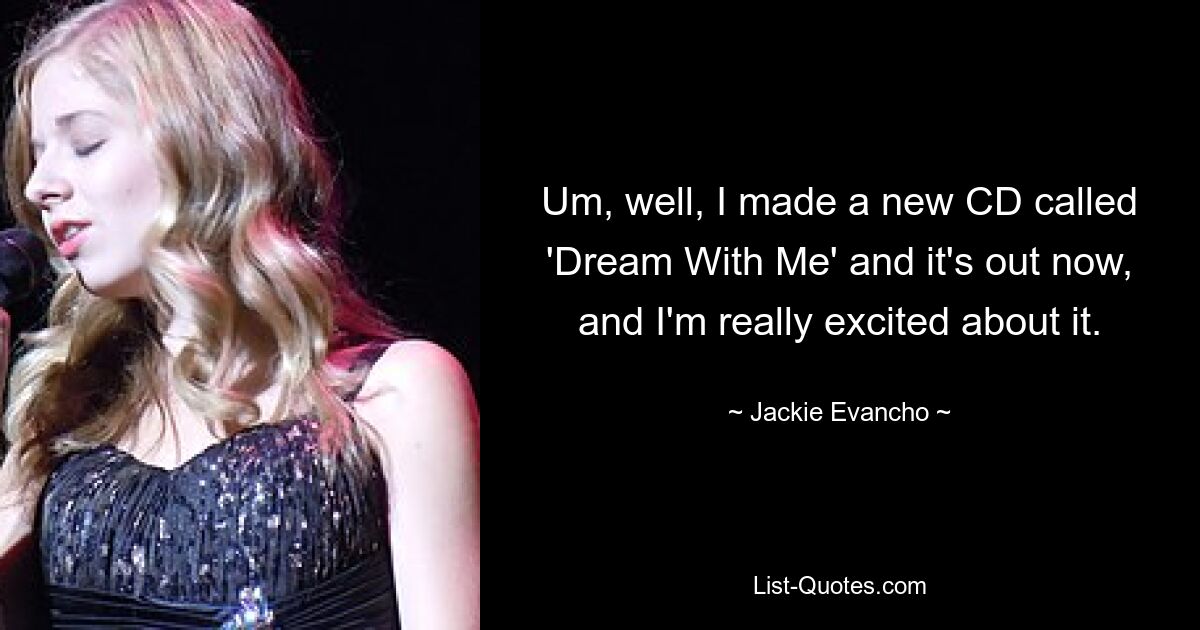 Um, well, I made a new CD called 'Dream With Me' and it's out now, and I'm really excited about it. — © Jackie Evancho