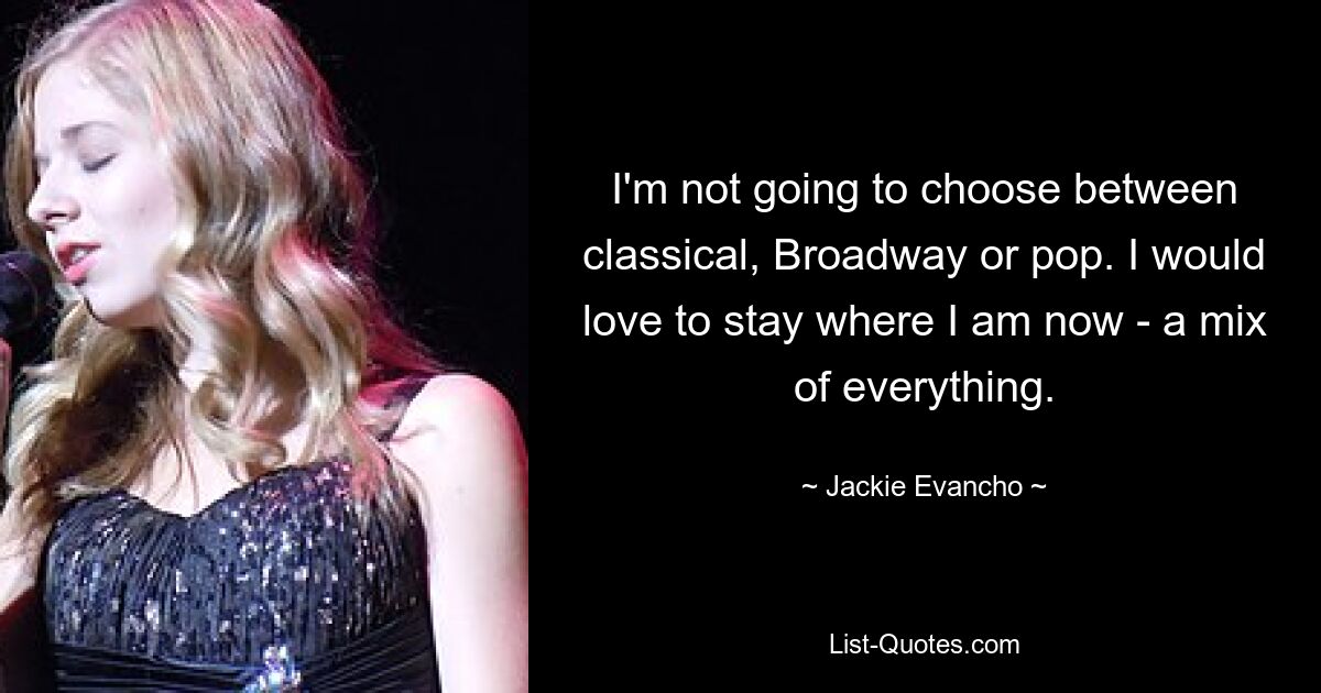 I'm not going to choose between classical, Broadway or pop. I would love to stay where I am now - a mix of everything. — © Jackie Evancho