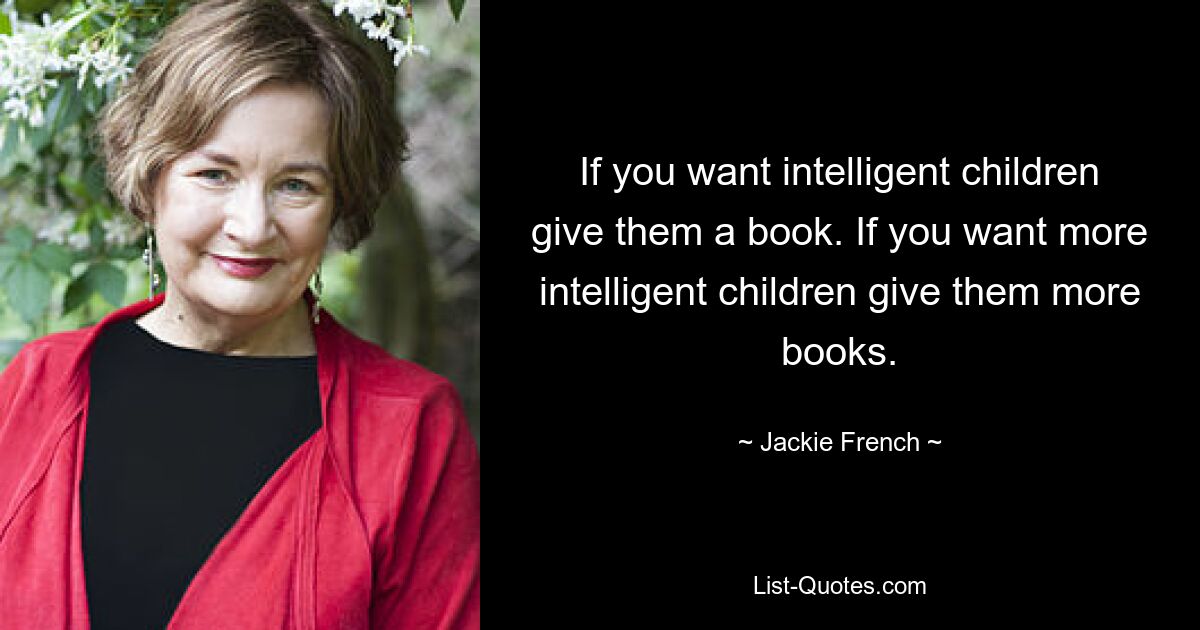 If you want intelligent children give them a book. If you want more intelligent children give them more books. — © Jackie French