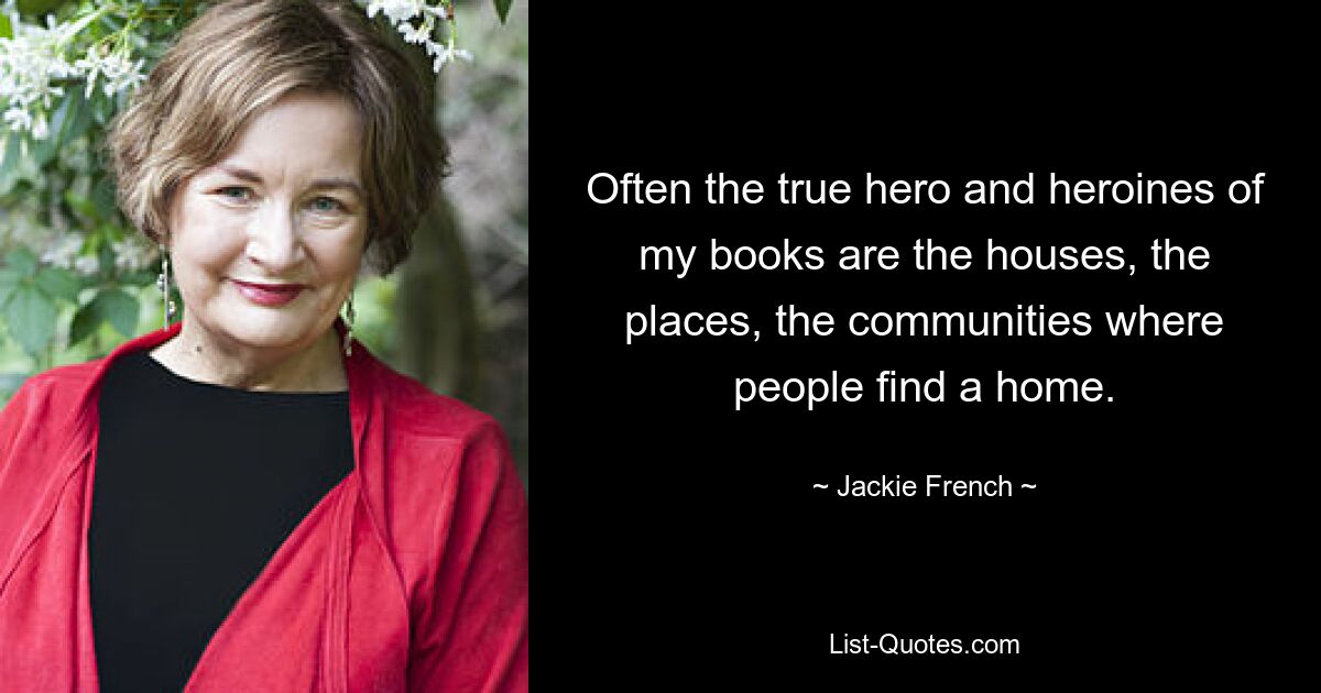 Often the true hero and heroines of my books are the houses, the places, the communities where people find a home. — © Jackie French