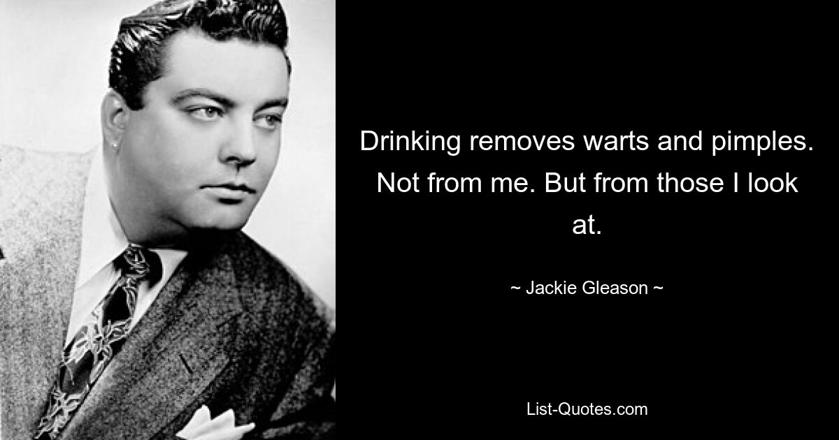 Drinking removes warts and pimples. Not from me. But from those I look at. — © Jackie Gleason