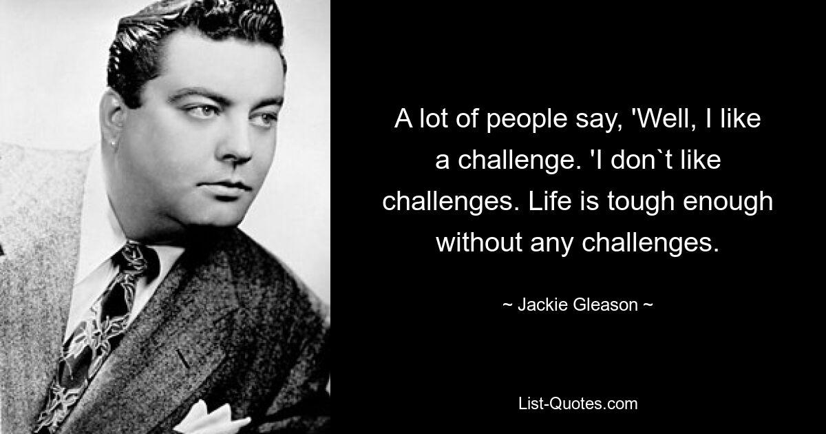 A lot of people say, 'Well, I like a challenge. 'I don`t like challenges. Life is tough enough without any challenges. — © Jackie Gleason