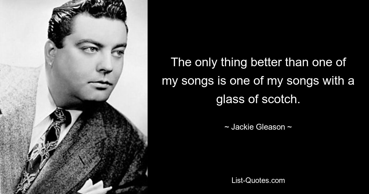 The only thing better than one of my songs is one of my songs with a glass of scotch. — © Jackie Gleason