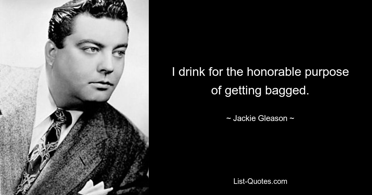 I drink for the honorable purpose of getting bagged. — © Jackie Gleason