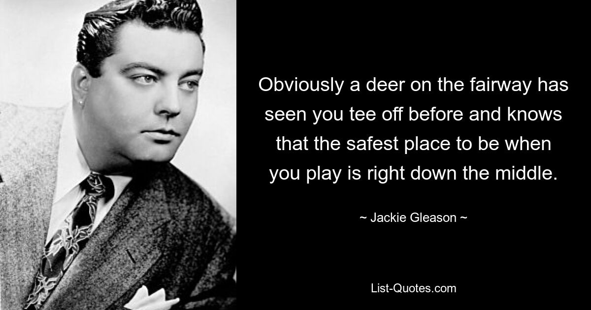 Obviously a deer on the fairway has seen you tee off before and knows that the safest place to be when you play is right down the middle. — © Jackie Gleason