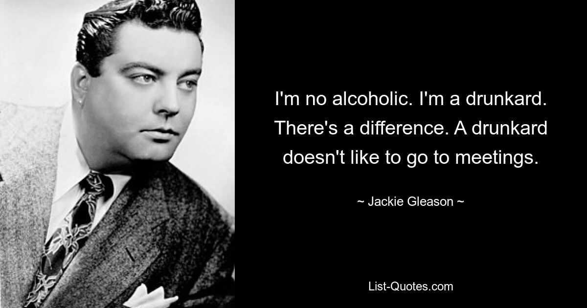 I'm no alcoholic. I'm a drunkard. There's a difference. A drunkard doesn't like to go to meetings. — © Jackie Gleason