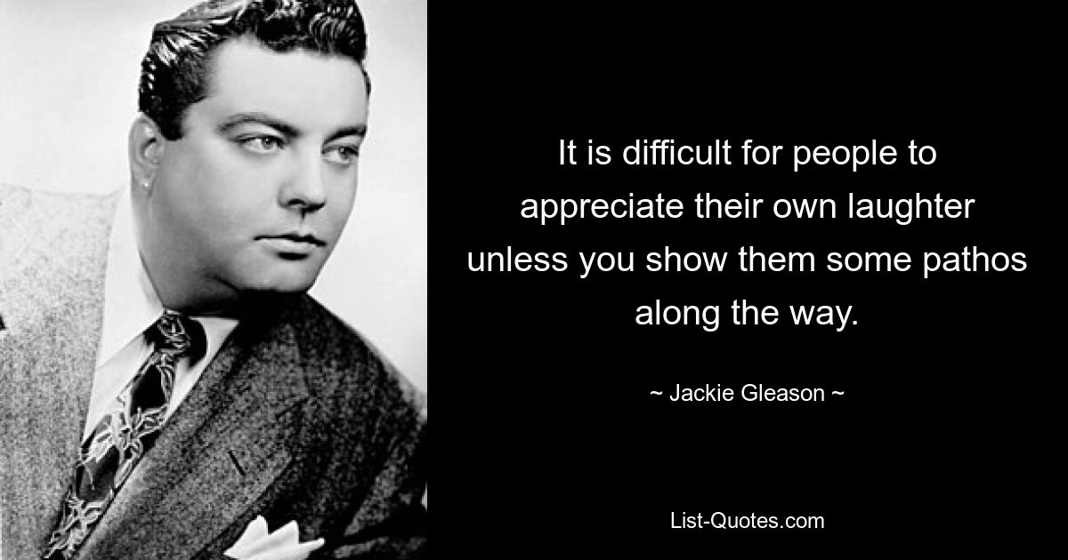 It is difficult for people to appreciate their own laughter unless you show them some pathos along the way. — © Jackie Gleason