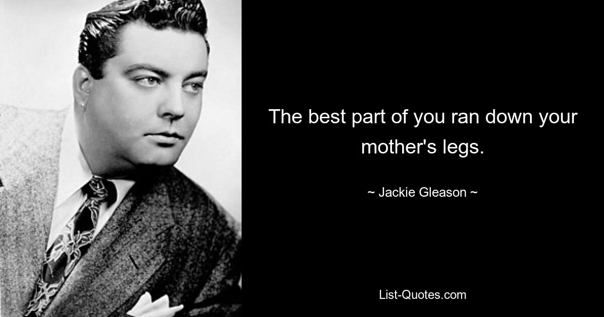 The best part of you ran down your mother's legs. — © Jackie Gleason