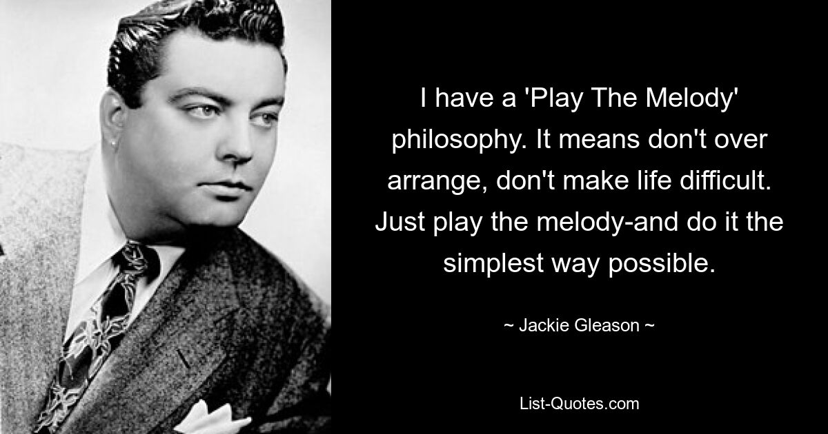 I have a 'Play The Melody' philosophy. It means don't over arrange, don't make life difficult. Just play the melody-and do it the simplest way possible. — © Jackie Gleason