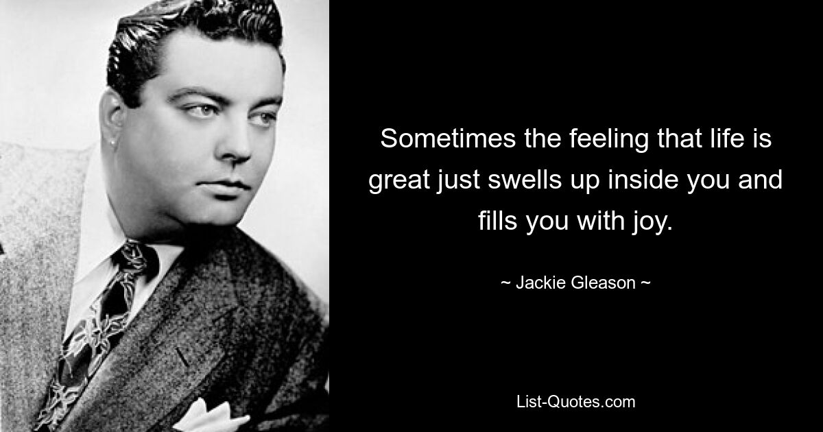 Sometimes the feeling that life is great just swells up inside you and fills you with joy. — © Jackie Gleason