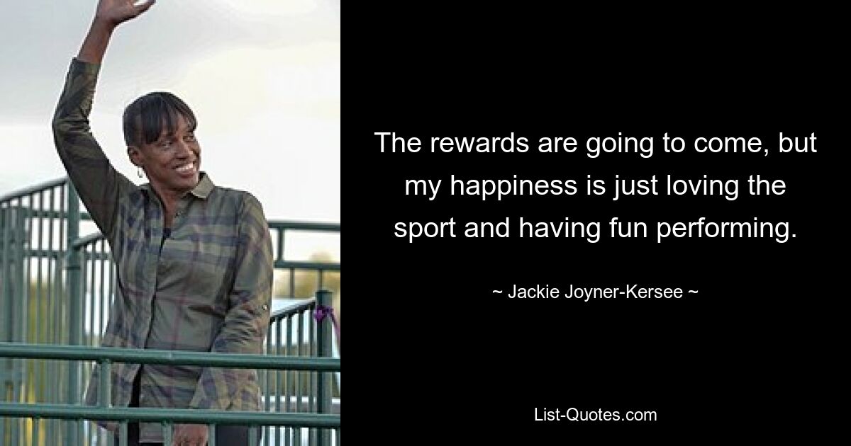 The rewards are going to come, but my happiness is just loving the sport and having fun performing. — © Jackie Joyner-Kersee