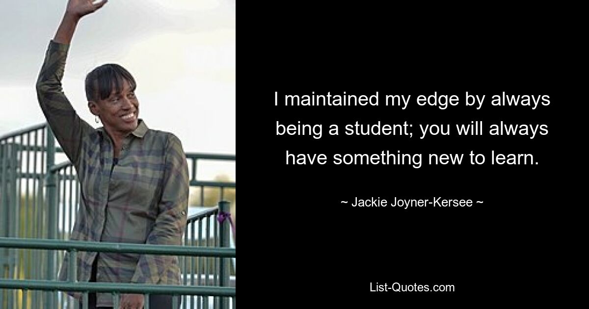 I maintained my edge by always being a student; you will always have something new to learn. — © Jackie Joyner-Kersee