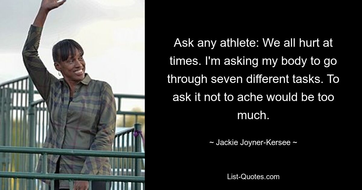 Ask any athlete: We all hurt at times. I'm asking my body to go through seven different tasks. To ask it not to ache would be too much. — © Jackie Joyner-Kersee