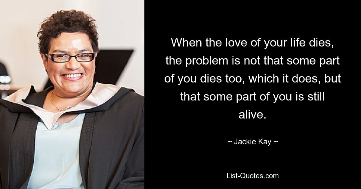 When the love of your life dies, the problem is not that some part of you dies too, which it does, but that some part of you is still alive. — © Jackie Kay