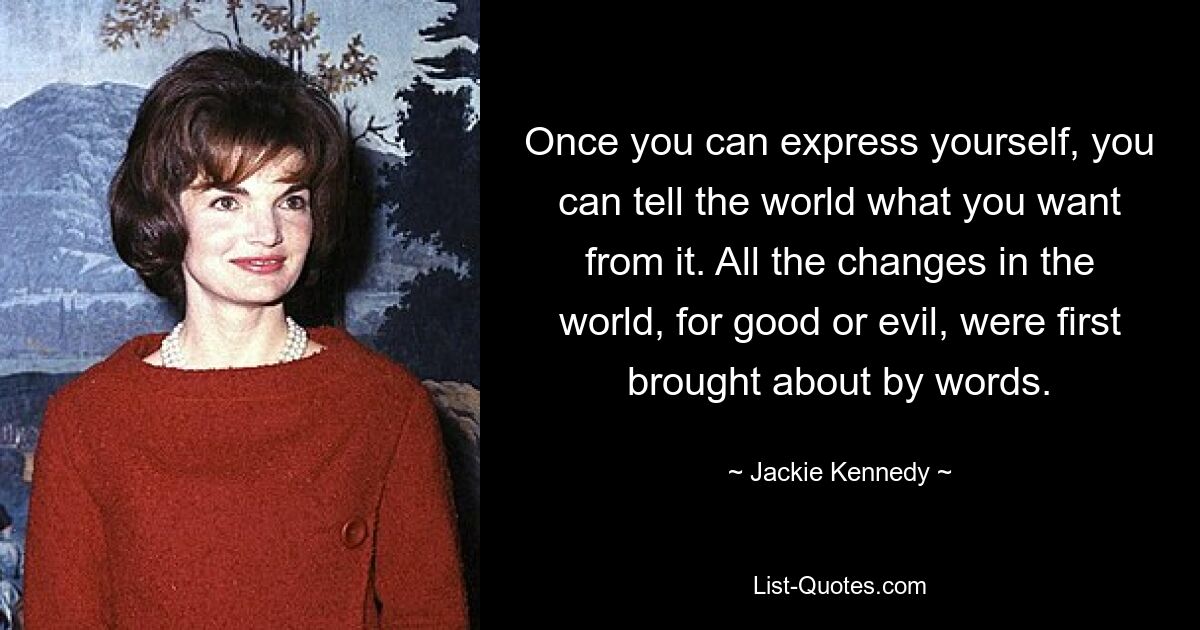 Once you can express yourself, you can tell the world what you want from it. All the changes in the world, for good or evil, were first brought about by words. — © Jackie Kennedy