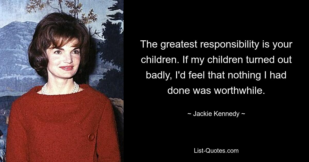 The greatest responsibility is your children. If my children turned out badly, I'd feel that nothing I had done was worthwhile. — © Jackie Kennedy