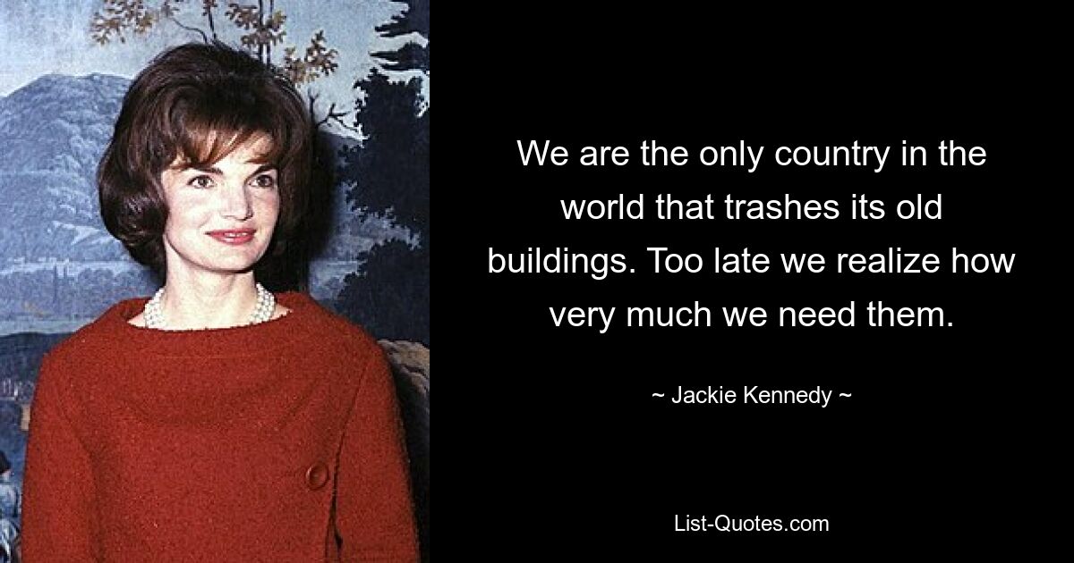 We are the only country in the world that trashes its old buildings. Too late we realize how very much we need them. — © Jackie Kennedy